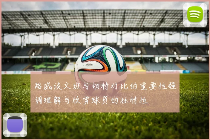 路威谈文班与切特对比的重要性强调理解与欣赏球员的独特性