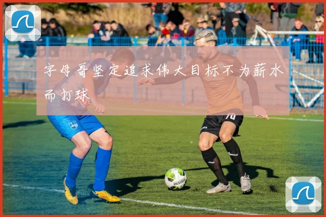 字母哥坚定追求伟大目标不为薪水而打球