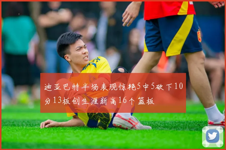 迪亚巴特半场表现惊艳5中5砍下10分13板创生涯新高16个篮板