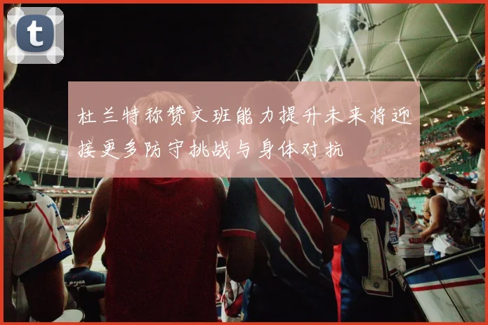 杜兰特称赞文班能力提升未来将迎接更多防守挑战与身体对抗