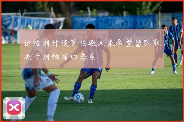 达格利什谈罗伯逊未来希望留队取决于利物浦的态度