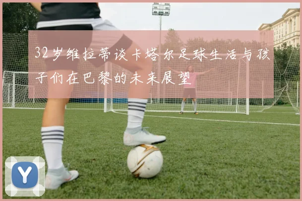 32岁维拉蒂谈卡塔尔足球生活与孩子们在巴黎的未来展望
