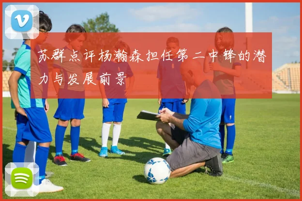 苏群点评杨瀚森担任第二中锋的潜力与发展前景