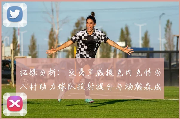 拓媒分析：交易罗威换克内克特或八村助力球队投射提升与杨瀚森成长