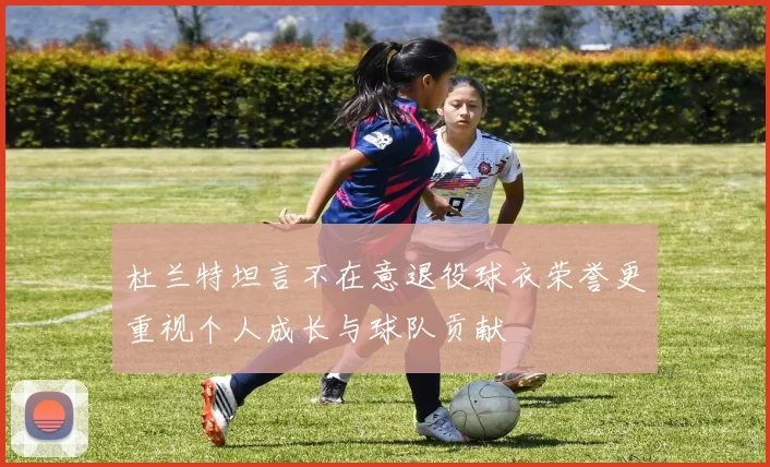 杜兰特坦言不在意退役球衣荣誉更重视个人成长与球队贡献