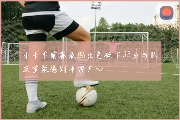 小卡季前赛表现出色砍下35分与队友重聚感到非常开心
