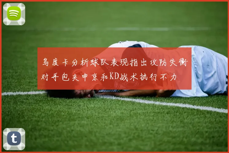 乌度卡分析球队表现指出攻防失衡对手包夹申京和KD战术执行不力