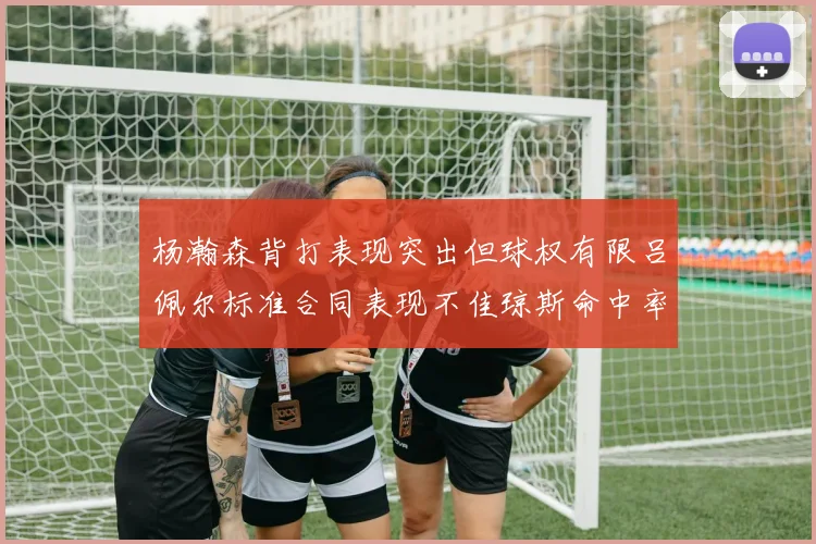 杨瀚森背打表现突出但球权有限吕佩尔标准合同表现不佳琼斯命中率略高