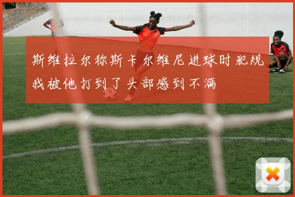 斯维拉尔称斯卡尔维尼进球时犯规我被他打到了头部感到不满