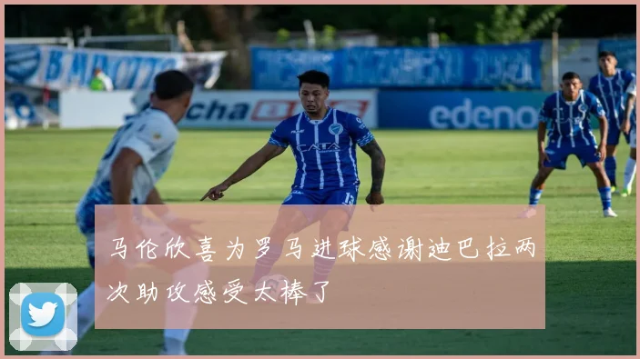 马伦欣喜为罗马进球感谢迪巴拉两次助攻感受太棒了