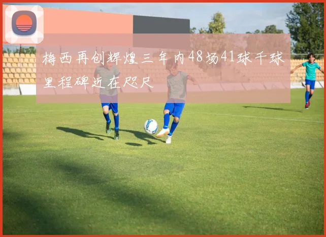 梅西再创辉煌三年内48场41球千球里程碑近在咫尺