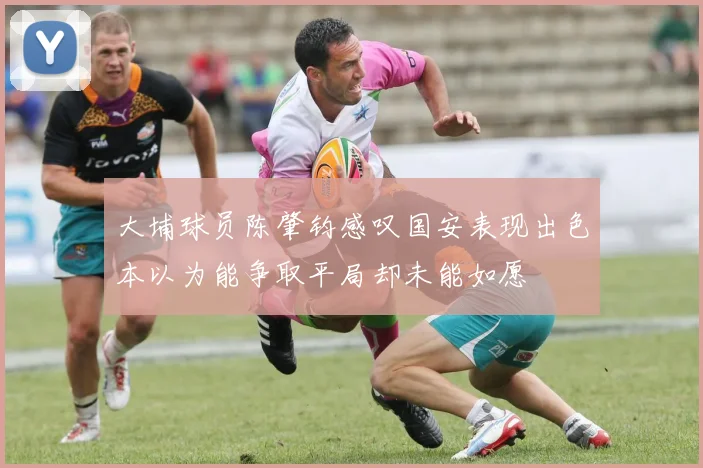 大埔球员陈肇钧感叹国安表现出色本以为能争取平局却未能如愿