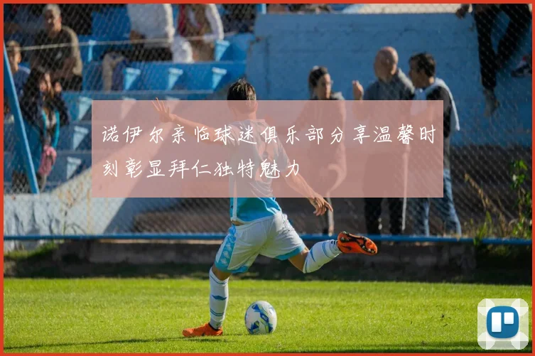 诺伊尔亲临球迷俱乐部分享温馨时刻彰显拜仁独特魅力