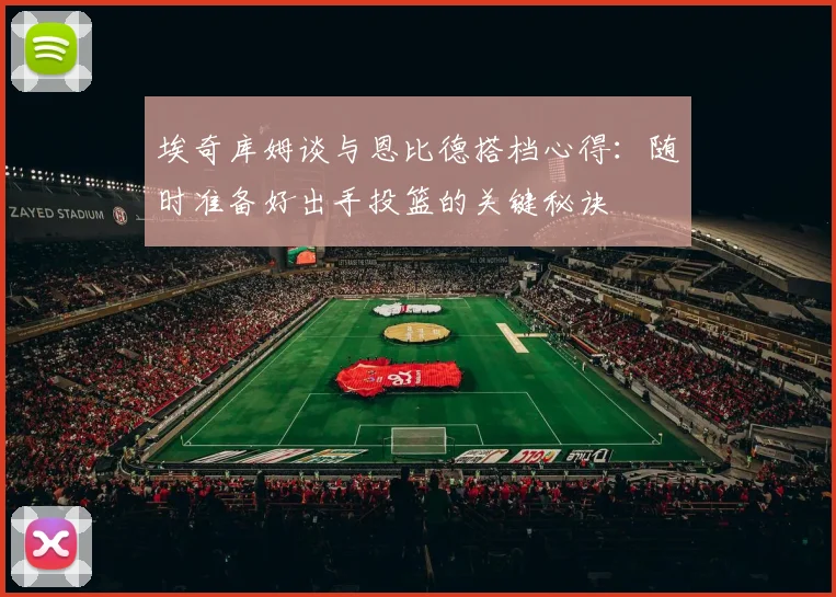 埃奇库姆谈与恩比德搭档心得：随时准备好出手投篮的关键秘诀