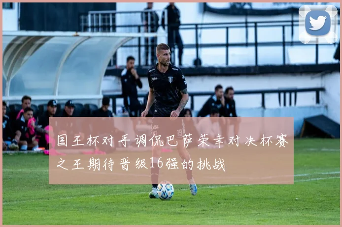 国王杯对手调侃巴萨荣幸对决杯赛之王期待晋级16强的挑战