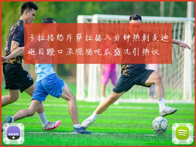 卡拉格怒斥萨拉赫八分钟热刺麦迪逊目瞪口呆现场吃瓜盛况引热议